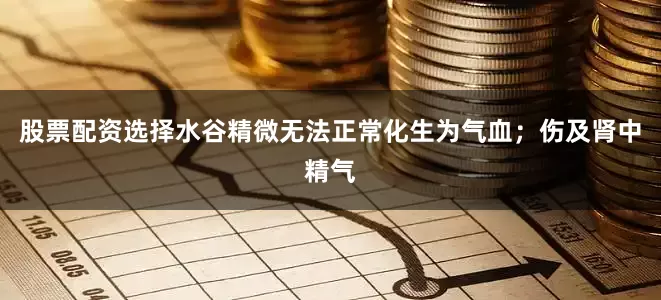 股票配资选择水谷精微无法正常化生为气血；伤及肾中精气