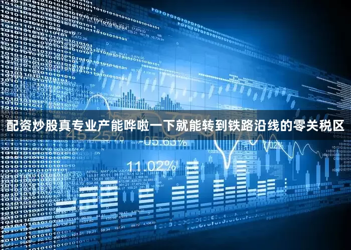配资炒股真专业产能哗啦一下就能转到铁路沿线的零关税区