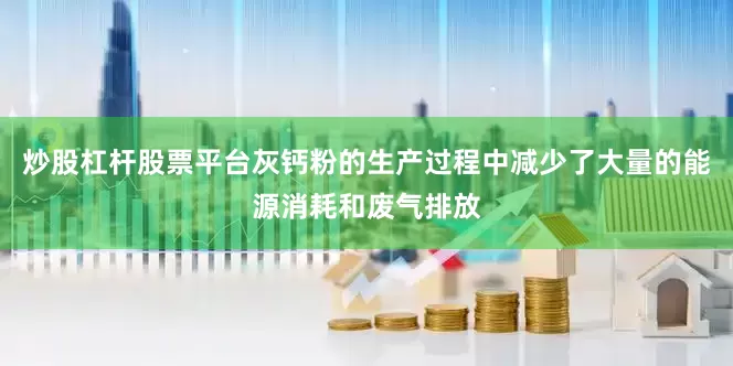 炒股杠杆股票平台灰钙粉的生产过程中减少了大量的能源消耗和废气排放